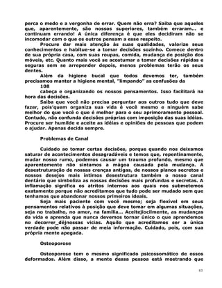 perca o medo e a vergonha de errar. Quem não erra? Saiba que aqueles
que, aparentemente, são nossos superiores, também erraram... e
continuam errando! A única diferença é que eles decidiram não se
incomodar com o que os outros pensam a esse respeito.
Procure dar mais atenção às suas qualidades, valorize seus
conhecimentos e habitue-se a tomar decisões sozinho. Comece dentro
de sua própria casa, com suas roupas, comida, mudança de posição dos
móveis, etc. Quanto mais você se acostumar a tomar decisões rápidas e
seguras sem se arrepender depois, menos problemas terão os seus
dentes.
Além da higiene bucal que todos devemos ter, também
precisamos manter a higiene mental, ”limpando” as confusões da
108
cabeça e organizando os nossos pensamentos. Isso facilitará na
hora das decisões.
Saiba que você não precisa perguntar aos outros tudo que deve
fazer, pois’quem organiza sua vida é você mesmo e ninguém sabe
melhor do que você o que é melhor para o seu aprimoramento pessoal.
Contudo, não confunda decisões próprias com imposição das suas idéias.
Procure ser humilde e aceite as idéias e opiniões de pessoas que podem
o ajudar. Apenas decida sempre.
Problemas de Canal
Cuidado ao tomar certas decisões, porque quando nos deixamos
saturar de acontecimentos desagradáveis e temos que, repentinamente,
mudar nosso rumo, podemos causar um trauma profundo, mesmo que
aparentemente não sintamos a mágoa causada pela mudança. A
desestruturação de nossas crenças antigas, de nossos planos secretos e
nossos desejos mais íntimos desestrutura também o nosso canal
dentário que simboliza as nossas decisões mais profundas e secretas. A
inflamação significa os atritos internos aos quais nos submetemos
exatamente porque não acreditamos que tudo pode ser mudado sem que
tenhamos que abandonar nossos primeiros ideais.
Seja mais paciente com você mesmo; seja flexível em seus
pensamentos relativos à posição que deve tomar em algumas situações,
seja no trabalho, no amor, na família... Aceitejiocilmente, as mudanças
da vida e aprenda que nunca devemos tornar único o que aprendemos
no decorrer_déjnossas vicias. Aquilo que acreditamos ser a única
verdade pode não passar de meia informação. Cuidado, pois, com sua
própria mente apegada.
Osteoporose
Osteoporose tem o mesmo significado psicossomático de ossos
deformados. Além disso, a mente dessa pessoa está mostrando que
83
 