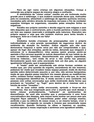 Pare de agir como criança em algumas situações. Cresça e
comande seu próprio espaço de maneira alegre e confiante.
O simbolismo de ”comer unhas” resulta em um incômodo muito
grande para o estômago, o que acabará causando dores que, motivadas
pela ira constante, alimentam o estômago de agentes químicos nocivos,
mandados pelo cérebro através de impulsos nervosos a fim de combater
supostos inimigos no organismo, causados pelas emoções fortes ou
negativas.
Escolha seu próprio caminho e decida segui-lo sem mágoas e sem
ódio daqueles que o contrariaram, pois o mundo pertence a todos e cada
um tem seu espaço reservado e protegido pela natureza. Descubra seu
próprio espaço e veja que não existem motivos para tanta tensão e
amargura. Ame-se e trate de ser feliz!
118
Simboliza tensão e’excesso de preocupações com a própria
individualidade e uma grande necessidade de segurança dentro do
ambiente de atuação ou familiar. Indica alguém que não quer
demonstrar fraqueza e sente raiva por não ser compreendido e que,
apesar de fugir das emoções, perde-se nelas, deixando que cheguem a
extremos (é o desequilíbrio). Uma pessoa assim precisa sentir-se
apoiada e fica nervosa quando os outros desconfiam de sua índole ou de
suas verdadeiras intenções. Desconhecendo sua própria capacidade,
torna-se indecisa... tem medo de errar e não confia nas pessoas.
Normalmente quem tem unha encravada tem um dos pais, ou alguém
igualmente influente, que é superprotetor.
O ”medo” pode ser reconhecido sob várias formas: existem os
medos que, por uma questão de orgulho, escondemos de nós mesmos;
podemos ter medo que invadam nosso espaço pessoal; medo de darmos
opinião sobre determinado assunto e, por isto, não sermos benquistos;
medo de que alguém possa interferir em nossos planos ou modificá-los;
enfim, existem tantos medos difusos em nosso dia-a-dia que, às vezes,
nem conseguimos identificá-los. O medo secreto é uma constante nas
pessoas com unhas encravadas que estão mostrando desta forma que
precisam se ”encolher” ou ”fugir” para dentro de si mesmas com o
intuito de evitar ”invasões”.
Se as suas unhas estão encravando, aprenda a livrar-se dos
transtornos. Use sua imaginação para criar o mundo que você deseja e
tente relaxar profundamente, ”soltando” os sentimentos de
desconfiança. Se você não acredita que o pensamento é uma força
concretizadora dos desejos, pelo menos tente sonhar um pouco sem que
ninguém fique sabendo. É maravilhoso poder estar consigo mesmo,
sentindo a paz no silêncio de nosso corpo, e, ao mesmo tempo, viver o
mundo lá fora carregando no coração a mesma paz encontrada nesse
recolhimento. Quando fechamos os olhos e tapamos os ouvidos,
ouvimos apenas a nossa respiração e sentimos uma agradável solidão.
89
 