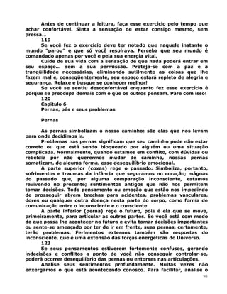 Antes de continuar a leitura, faça esse exercício pelo tempo que
achar confortável. Sinta a sensação de estar consigo mesmo, sem
pressa...
119
Se você fez o exercício deve ter notado que naquele instante o
mundo ”parou” e que só você respirava. Perceba que seu mundo é
comandado apenas por você e pela sua energia vital.
Cuide de sua vida com a sensação de que nada poderá entrar em
seu espaço... sem a sua permissão. Proteja-se com a paz e a
tranqüilidade necessárias, eliminando sutilmente as coisas que lhe
fazem mal e, conseqüentemente, seu espaço estará repleto de alegria e
segurança. Relaxe e busque se conhecer melhor!
Se você se sentiu desconfortável enquanto fez esse exercício é
porque se preocupa demais com o que os outros pensam. Pare com isso!
120
Capítulo 6
Pernas, pés e seus problemas
Pernas
As pernas simbolizam o nosso caminho: são elas que nos levam
para onde decidimos ir.
Problemas nas pernas significam que seu caminho pode não estar
correto ou que está sendo bloqueado por alguém ou uma situação
complicada. Normalmente, quando estamos em conflito, com dúvidas ou
rebeldia por não querermos mudar de caminho, nossas pernas
somatizam, de alguma forma, esse desequilíbrio emocional.
A parte superior (coxas) rege o passado. Simboliza, portanto,
sofrimentos e traumas da infância que seguramos no coração; mágoas
do passado que, por alguma comparação inconsciente, estamos
revivendo no presente; sentimentos antigos que não nos permitem
tomar decisões. Todo pensamento ou emoção que estão nos impedindo
de prosseguir abrem brechas para acidentes, problemas vasculares,
dores ou qualquer outra doença nesta parte do corpo, como forma de
comunicação entre o inconsciente e o consciente.
A parte inferior (perna) rege o futuro, pois é ela que se move,
primeiramente, para articular as outras partes. Se você está com medo
do que possa lhe acontecer no futuro e evita tomar decisões importantes
ou sente-se ameaçado por ter de ir em frente, suas pernas, certamente,
terão problemas. Ferimentos externos também são respostas do
inconsciente, que é uma extensão das forças energéticas do Universo.
123
Se seus pensamentos estiverem fortemente confusos, gerando
indecisões e conflitos a ponto de você não conseguir controlar-se,
poderá ocorrer desequilíbrio das pernas ou entorses nas articulações.
Analise seus sentimentos profundamente. Muitas vezes não
enxergamos o que está acontecendo conosco. Para facilitar, analise o
90
 