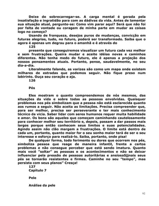 Deixe de sobrecarregar-se. A carga mental é gerada pela
insatisfação e ingratidão para com as dádivas da vida. Antes de lamentar
sua situação atual, pergunte-se: Como vim parar aqui? Será que não foi
por falta de vontade ou coragem de minha parte em mudar as coisas
logo no começo?
Usando de franqueza, desejos puros de mudanças, convicção em
futuras alegrias, tudo, no futuro, poderá ser transformado. Saiba que o
agora é apenas um degrau para o amanhã e é através do
125
presente que conseguiremos visualizar um futuro cada vez melhor
e sem frustrações. Queira mudar e aceite idéias novas e caminhos
diferentes. Não tenha medo do futuro, ele é apenas a projeção dos
nossos pensamentos atuais. Portanto, pense, saudavelmente, no seu
dia-a-dia.
Literalmente falando, as varizes são como um mapa onde existem
milhares de estradas que podemos seguir. Não fique preso num
labirinto. Ouça seu coração e aja.
126
Pés
Eles mostram o quanto compreendemos de nós mesmos, das
situações da vida e sobre todas as pessoas envolvidas. Quaisquer
problemas nos pés simbolizam que a pessoa não está esclarecida quanto
aos rumos a seguir. Não aceita as limitações. Precisa compreender que,
para ser melhor, precisa ser perseverante e ter mais conhecimento
técnico da vicia. Saber lidar com seres humanos requer muita habilidade
e amor. Os bons são aqueles que começam caminhando cautelosamente
para conhecer melhor seu território e, depois, passam a dar passos mais
largos porque então conhecem seus limites e suas potencialidades.
Agindo assim não clão margem a frustrações. O limite está dentro de
cada um, portanto, quanto maior for o seu sonho maior terá de ser o seu
interesse e esforço para realizá-lo. Saiba, portanto, onde pisa!
De qualquer forma, todo ferimento ou dores que ocorrem nos pés,
simboliza pessoa que reage de maneira infantil, frente a certos
problemas e não consegue perceber que está sendo imatura. Quanto
mais você ”soltar” as pessoas e os acontecimentos e não se deixar
influenciar pela pressão de pessoas autoritárias e ansiosaSjjnais seus
pés se tornarão resistentes e firmes. Caminhe no seu ”tempo”, mas
persista com seus planos” Cresça!
127
Capítulo 7
Pele
Análise da pele
92
 
