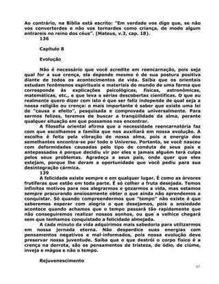 Ao contrário, na Bíblia está escrito: ”Em verdade vos digo que, se não
vos converterdes e não vos tornardes como criança, de modo algum
entrareis no reino dos céus”. (Mateus, v.3, cap. 18).
136
Capítulo 8
Evolução
Não é necessário que você acredite em reencarnação, pois seja
qual for a sua crença, ela depende mesmo é de sua postura positiva
diante de todos os acontecimentos da vida. Saiba que os orientais
estudam fenômenos espirituais e materiais do mundo de uma forma que
corresponde às explicações psicológicas, físicas, astronômicas,
matemáticas, etc., e que leva a sérias descobertas científicas. O que eu
realmente quero dizer com isto é que ser feliz independe de qual seja a
nossa religião ou crença: o mais importante é saber que existe uma lei
de ”causa e efeito”, pesquisada e comprovada universalmente. Para
sermos felizes, teremos de buscar a tranqüilidade da alma, perante
qualquer situação em que possamos nos encontrar.
A filosofia oriental afirma que a necessidade reencarnatória faz
com que escolhamos a família que nos auxiliará em nossa evolução. A
escolha é feita pela vibração de nossa alma, pois a energia dos
semelhantes encontra-se por todo o Universo. Portanto, se você nasceu
com deformidades causadas pelo tipo de conduta de seus pais e
antepassados é porque decidiu vir por eles e jamais alguém terá culpa
pelos seus problemas. Agradeça a seus pais, onde quer que eles
estejam, porque lhe deram a oportunidade que você pediu para sua
desintegração cármica.
139
A felicidade existe sempre e em qualquer lugar. É como as árvores
frutíferas que estão em toda parte. É só colher a fruta desejada. Temos
infinitos motivos para nos alegrarmos e gozarmos a vida, mas estamos
sempre procurando ansiosamente obter o que ainda não aprendemos a
conquistar. Só quando compreendermos que ”tempo” não existe é que
saberemos esperar com alegria o que desejamos, pois a ansiedade
acontece quando achamos que o tempo passará tão rapidamente que
não conseguiremos realizar nossos sonhos, ou que a velhice chegará
sem que tenhamos conquistado a felicidade almejada.
A cada minuto da vida adquirimos mais sabedoria para utilizarmos
em nossa jornada eterna. Não desperdice suas energias com
pensamentos negativos e mal-informados, pois nossa evolução deve
preservar nossa juventude. Saiba que o que destrói o corpo físico é a
crença na derrota, são os pensamentos de tristeza, de ódio, de ciúme,
inveja e mágoa e não o tempo.
Rejuvenescimento
97
 