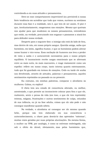 controlando-a em suas atitudes e pensamentos.
        Deve-se esse comportamento imprevisível (ou previsível) à nossa
forte tendência em acreditar que tudo que vemos, ouvimos ou sentimos
durante essa fase é a realidade, isto é, que tem de ser assim. O pior é
que, involuntariamente, exageramos nas emoções. Mesmo que queiram
nos ajudar para que mudemos os nossos pensamentos, entendemos
que estão, na verdade, procurando nos enganar e passamos a atacá-los
para defender nossa verdade.
        Desperte para o seguinte fato: o inimigo não está do lado de fora,
mas dentro de nós, em nosso próprio sangue. Querida amiga, saiba que
hormônio, em latim, significa humor, e que os hormônios podem alterar
nosso humor e vice-versa. Essa oscilação de humores nos leva a perder
de vista a saída e o autocontrole necessários para o nosso próprio
equilíbrio. O inconsciente recebe cargas emocionais que se alternam
entre as mais sutis, às mais marcantes, e reage exatamente como um
espelho: reflete em nosso corpo, tanto interna quanto externamente,
tudo que foi guardado em termos de emoções. Cedo ou tarde ele acaba
nos devolvendo, através de atitudes, palavras e pensamentos, aqueles
sentimentos reprimidos no passado ou no presente.
        Eu costumo, em minhas palestras, comparar o alcoólatra às
mulheres. Calma, eu explico!
        O ébrio tem seu estado de consciência alterado, ou melhor,
anestesiado, o que permite ao inconsciente colocar para fora o que ele,
realmente, sente e pensa da vida (em tese, o que ele tem reprimido):
tristeza, mágoas, frustrações e outros sentimentos de culpa, oriundos
de sua infância, ou já na fase adulta, coisas que ele não pode e não
consegue manifestar quando sóbrio.
        Na verdade, o alcoólatra só consegue ser ele mesmo quando
bebe,    porque    não   tem    elaborado    em    sua    consciência   o
autoconhecimento, a chave para desviá-lo das opressões "externas",
muitas vezes geradas por suas próprias alucinações. Da mesma forma,
a mulher na TPM, por analogia, é como se estivesse embriagada, não
sob o efeito do álcool, obviamente, mas pelos hormônios que,
 