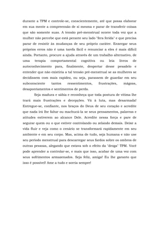 durante a TPM e controle-se, conscientemente, até que possa elaborar
em sua mente a compreensão de si mesma e parar de transferir coisas
que são somente suas. A tensão pré-menstrual ocorre toda vez que a
mulher não percebe que está perante seu lado "fera ferida" e que precisa
parar de resistir às mudanças de seu próprio caráter. Enxergar seus
próprios erros não é uma tarefa fácil e renunciar a eles é mais difícil
ainda. Portanto, procure a ajuda através de um trabalho alternativo, de
uma    terapia   comportamental      cognitiva   ou    leia     livros     de
autoconhecimento    para,   finalmente,   despertar   desse     pesadelo    e
entender que não existiria a tal tensão pré-menstrual se as mulheres se
decidissem com mais rapidez, ou seja, parassem de guardar em seu
subconsciente     tantos    ressentimentos,      frustrações,      mágoas,
desapontamentos e sentimentos de perda.
       Seja madura e sábia e reconheça que toda postura de vítima lhe
trará mais frustrações e decepções. Vá à luta, mas desarmada!
Entregue-se, confiante, nos braços do Deus de seu coração e acredite
que nada irá lhe faltar ou machucá-la se seus pensamentos, palavras e
atitudes estiverem ao alcance Dele. Acredite nessa força e pare de
segurar quem ou o que estiver controlando ou zelando demais. Deixe a
vida fluir e veja como o cenário se transformará rapidamente em seu
ambiente e em seu corpo. Mas, acima de tudo, seja humana e não use
seu período menstrual para descarregar seus fardos sobre os ombros de
outras pessoas, alegando que estava sob o efeito da "droga" TPM. Você
pode aprender a controlar-se, e mais que isso, acabar de uma vez com
seus sofrimentos armazenados. Seja feliz, amiga! Eu lhe garanto que
isso é possível! Ame a tudo e sorria sempre!
 
