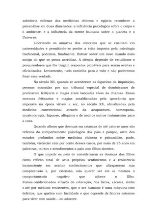 sabedoria milenar das medicinas chinesa e egípcia reconhece a
psicanálise em duas dimensões: a influência psicológica sobre o corpo e
o ambiente, e a influência da mente humana sobre o planeta e o
Universo.
          Libertando as amarras dos conceitos que se ensinam em
universidades e permitindo-se perder a ética imposta pela psicologia
tradicional, podemos, finalmente, flutuar sobre um novo mundo mais
antigo do que se possa acreditar. A ciência depende de estudiosos e
pesquisadores que lhe tragam respostas palpáveis para serem aceitas e
oficializadas. Lentamente, tudo caminha para o todo e não poderemos
frear essa verdade.
          No século XII, quando se acenderam as fogueiras da Inquisição,
pessoas acusadas por um tribunal especial de dominicanos de
praticarem feitiçaria e magia eram lançadas vivas às chamas. Essas
mesmas      feitiçarias    e   magias    amaldiçoadas   pela     ignorância    que
imperava na época viriam a ser, no século XX, oficializadas pela
medicina      convencional          através    da   acupuntura,     homeopatia,
musicoterapia, hipnose, alfagenia e de muitos outros tratamentos para
a cura.
          Quando afirmo que doenças em crianças de até catorze anos são
reflexos do comportamento psicológico dos pais é porque, além dos
estudos profundos sobre medicina chinesa e psicanálise, pude,
também, vivenciar cem por cento desses casos, por mais de 25 anos em
palestras, cursos e atendimentos a pais com filhos doentes.
          O que impede os pais de considerarem as doenças dos filhos
como reflexo total de seus próprios sentimentos é a resistência
inconsciente     em       aceitar    conhecimentos    que      ultrapassem     sua
compreensão e, por extensão, não querer ver em si mesmos o
comportamento              negativo           que     adoece        o         filho.
Fomos condicionados através da educação, dos livros, escolas, mídia
e até por médicos resistentes, que o ser humano é uma máquina com
defeitos, que quebra com facilidade e que depende de fatores externos
para viver com saúde... ou adoecer.
 