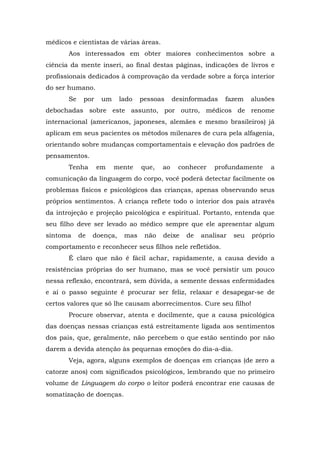médicos e cientistas de várias áreas.
       Aos interessados em obter maiores conhecimentos sobre a
ciência da mente inseri, ao final destas páginas, indicações de livros e
profissionais dedicados à comprovação da verdade sobre a força interior
do ser humano.
       Se    por    um     lado   pessoas     desinformadas   fazem     alusões
debochadas sobre este assunto, por outro, médicos de renome
internacional (americanos, japoneses, alemães e mesmo brasileiros) já
aplicam em seus pacientes os métodos milenares de cura pela alfagenia,
orientando sobre mudanças comportamentais e elevação dos padrões de
pensamentos.
       Tenha       em    mente    que,   ao    conhecer    profundamente     a
comunicação da linguagem do corpo, você poderá detectar facilmente os
problemas físicos e psicológicos das crianças, apenas observando seus
próprios sentimentos. A criança reflete todo o interior dos pais através
da introjeção e projeção psicológica e espiritual. Portanto, entenda que
seu filho deve ser levado ao médico sempre que ele apresentar algum
sintoma     de   doença,    mas    não   deixe    de   analisar   seu   próprio
comportamento e reconhecer seus filhos nele refletidos.
       É claro que não é fácil achar, rapidamente, a causa devido a
resistências próprias do ser humano, mas se você persistir um pouco
nessa reflexão, encontrará, sem dúvida, a semente dessas enfermidades
e aí o passo seguinte é procurar ser feliz, relaxar e desapegar-se de
certos valores que só lhe causam aborrecimentos. Cure seu filho!
       Procure observar, atenta e docilmente, que a causa psicológica
das doenças nessas crianças está estreitamente ligada aos sentimentos
dos pais, que, geralmente, não percebem o que estão sentindo por não
darem a devida atenção às pequenas emoções do dia-a-dia.
       Veja, agora, alguns exemplos de doenças em crianças (de zero a
catorze anos) com significados psicológicos, lembrando que no primeiro
volume de Linguagem do corpo o leitor poderá encontrar ene causas de
somatização de doenças.
 