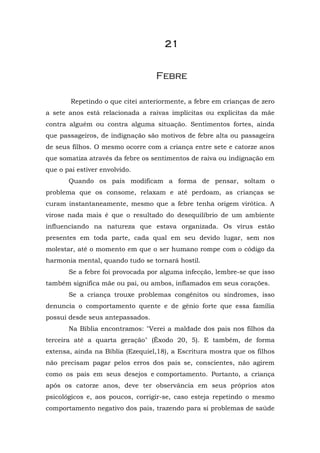 21


                                  Febre

        Repetindo o que citei anteriormente, a febre em crianças de zero
a sete anos está relacionada a raivas implícitas ou explícitas da mãe
contra alguém ou contra alguma situação. Sentimentos fortes, ainda
que passageiros, de indignação são motivos de febre alta ou passageira
de seus filhos. O mesmo ocorre com a criança entre sete e catorze anos
que somatiza através da febre os sentimentos de raiva ou indignação em
que o pai estiver envolvido.
       Quando os pais modificam a forma de pensar, soltam o
problema que os consome, relaxam e até perdoam, as crianças se
curam instantaneamente, mesmo que a febre tenha origem virótica. A
virose nada mais é que o resultado do desequilíbrio de um ambiente
influenciando na natureza que estava organizada. Os vírus estão
presentes em toda parte, cada qual em seu devido lugar, sem nos
molestar, até o momento em que o ser humano rompe com o código da
harmonia mental, quando tudo se tornará hostil.
       Se a febre foi provocada por alguma infecção, lembre-se que isso
também significa mãe ou pai, ou ambos, inflamados em seus corações.
       Se a criança trouxe problemas congênitos ou síndromes, isso
denuncia o comportamento quente e de gênio forte que essa família
possui desde seus antepassados.
       Na Bíblia encontramos: "Verei a maldade dos pais nos filhos da
terceira até a quarta geração" (Êxodo 20, 5). E também, de forma
extensa, ainda na Bíblia (Ezequiel,18), a Escritura mostra que os filhos
não precisam pagar pelos erros dos pais se, conscientes, não agirem
como os pais em seus desejos e comportamento. Portanto, a criança
após os catorze anos, deve ter observância em seus próprios atos
psicológicos e, aos poucos, corrigir-se, caso esteja repetindo o mesmo
comportamento negativo dos pais, trazendo para si problemas de saúde
 