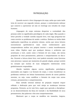 Introdução


       Quando escrevi o livro Linguagem do corpo, sabia que mais tarde
teria de escrever um segundo volume, porque o conhecimento milenar
que comecei a apresentar ali não se restringe aos estudos do corpo
humano.
       Linguagem do corpo costuma despertar a curiosidade das
pessoas sobre os significados psicológicos de cada órgão. Mas quando o
leitor percebe a verdade contida naquele livro, vem logo perguntar-me
como reverter os problemas de saúde e estética. Embora eu tenha dado
explicações específicas no primeiro volume, sentia que meus leitores
necessitavam    aprofundar-se       mais    nesse   conhecimento       para
compreenderem melhor seu próprio interior e assim transformarem
suas vidas. Explico aqui que qualquer doença e acidentes que
aconteçam a você, assim como o formato de seu corpo, são meras
projeções de seus pensamentos, palavras e comportamento no dia-a-
dia. Durante a leitura deste livro, você poderá entender como funciona
esse processo e passar por momentos de grande alegria, porque sentirá
no   coração   que   muitas    de   suas   indagações   existenciais   serão
gradativamente respondidas.
       Abordo    também       alguns   outros   significados   psicológicos
associados aos órgãos e ao formato do corpo, e como transformar os
problemas estéticos em linhas harmoniosas através de novos padrões
mentais, ou seja, como modificar o formato do corpo com novas
crenças, pensamentos e comportamentos.
       Esse método oriental milenar de projeção corporal requer
reflexão e dedicação para que você atinja as mudanças internas
propostas. Portanto, ao ler este livro, sugiro que aprenda a disciplinar-
se no desenvolvimento da força de vontade e da flexibilidade de seus
pensamentos, das palavras e dos atos comportamentais.
       Mostrarei que o corpo se modifica em tamanho, largura,
 