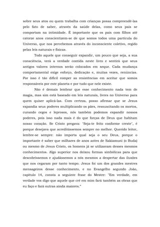 sobre seus atos ou quem trabalha com crianças possa compreendê-las
pelo fato de saber, através da saúde delas, como seus pais se
comportam na intimidade. É importante que os pais com filhos até
catorze anos conscientizem-se de que somos todos uma partícula do
Universo, que nos percebemos através do inconsciente coletivo, regido
pelas leis naturais e físicas.
       Todo aquele que conseguir expandir, um pouco que seja, a sua
consciência, verá a verdade contida neste livro e sentirá que seus
antigos valores internos serão colocados em xeque. Cada mudança
comportamental exige esforço, dedicação e, muitas vezes, renúncias.
Por isso é tão difícil romper as resistências em aceitar que somos
responsáveis por este planeta e por tudo que nele existe.
       Não é demais lembrar que esse conhecimento nada tem de
magia, mas sim está baseado em leis naturais, livres no Universo para
quem quiser aplicá-las. Com certeza, posso afirmar que se Jesus
expandia seus poderes multiplicando os pães, ressuscitando os mortos,
curando cegos e leprosos, nós também podemos expandir nossos
poderes, pois isso nada mais é do que forças de Deus que habitam
nosso coração. Se Cristo pregava: "Seja-te feito conforme creste", é
porque desejava que acreditássemos sempre no melhor. Querido leitor,
lembre-se sempre: não importa qual seja o seu Deus, porque o
importante é saber que milhares de anos antes de Sakiamuni (o Buda)
ou mesmo de Jesus Cristo, os homens já se utilizavam desses mesmos
conhecimentos. Algo superior nos deixou formas simbólicas para que
descobríssemos e ajudássemos a nós mesmos a despertar das ilusões
que nos cegaram por tanto tempo. Jesus foi um dos grandes mestres
mensageiros desse conhecimento, e no Evangelho segundo João,
capítulo 14, consta a seguinte frase do Mestre: "Em verdade, em
verdade vos digo que aquele que crê em mim fará também as obras que
eu faço e fará outras ainda maiores.”
 