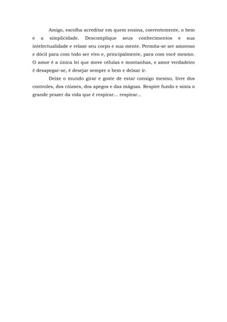 Amigo, escolha acreditar em quem ensina, coerentemente, o bem
e   a   simplicidade.   Descomplique      seus   conhecimentos   e   sua
intelectualidade e relaxe seu corpo e sua mente. Permita-se ser amoroso
e dócil para com todo ser vivo e, principalmente, para com você mesmo.
O amor é a única lei que move células e montanhas, e amor verdadeiro
é desapegar-se, é desejar sempre o bem e deixar ir.
        Deixe o mundo girar e goste de estar consigo mesmo, livre dos
controles, dos ciúmes, dos apegos e das mágoas. Respire fundo e sinta o
grande prazer da vida que é respirar... respirar...
 