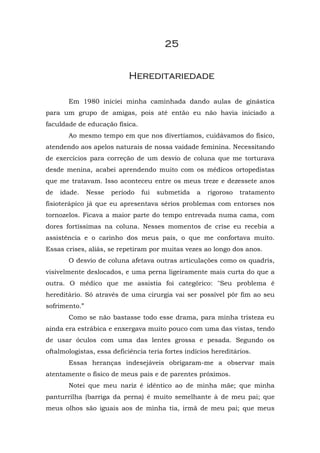 25


                            Hereditariedade

       Em 1980 iniciei minha caminhada dando aulas de ginástica
para um grupo de amigas, pois até então eu não havia iniciado a
faculdade de educação física.
       Ao mesmo tempo em que nos divertíamos, cuidávamos do físico,
atendendo aos apelos naturais de nossa vaidade feminina. Necessitando
de exercícios para correção de um desvio de coluna que me torturava
desde menina, acabei aprendendo muito com os médicos ortopedistas
que me tratavam. Isso aconteceu entre os meus treze e dezessete anos
de   idade.    Nesse   período   fui   submetida   a   rigoroso   tratamento
fisioterápico já que eu apresentava sérios problemas com entorses nos
tornozelos. Ficava a maior parte do tempo entrevada numa cama, com
dores fortíssimas na coluna. Nesses momentos de crise eu recebia a
assistência e o carinho dos meus pais, o que me confortava muito.
Essas crises, aliás, se repetiram por muitas vezes ao longo dos anos.
       O desvio de coluna afetava outras articulações como os quadris,
visivelmente deslocados, e uma perna ligeiramente mais curta do que a
outra. O médico que me assistia foi categórico: "Seu problema é
hereditário. Só através de uma cirurgia vai ser possível pôr fim ao seu
sofrimento.”
       Como se não bastasse todo esse drama, para minha tristeza eu
ainda era estrábica e enxergava muito pouco com uma das vistas, tendo
de usar óculos com uma das lentes grossa e pesada. Segundo os
oftalmologistas, essa deficiência teria fortes indícios hereditários.
       Essas heranças indesejáveis obrigaram-me a observar mais
atentamente o físico de meus pais e de parentes próximos.
       Notei que meu nariz é idêntico ao de minha mãe; que minha
panturrilha (barriga da perna) é muito semelhante à de meu pai; que
meus olhos são iguais aos de minha tia, irmã de meu pai; que meus
 