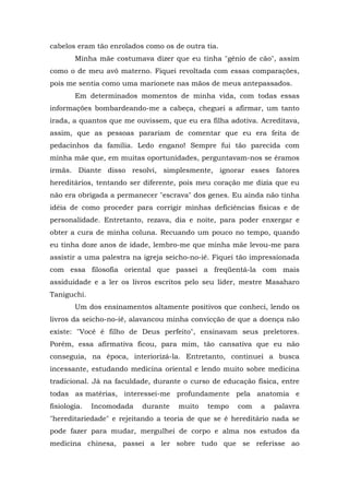 cabelos eram tão enrolados como os de outra tia.
        Minha mãe costumava dizer que eu tinha "gênio de cão", assim
como o de meu avô materno. Fiquei revoltada com essas comparações,
pois me sentia como uma marionete nas mãos de meus antepassados.
        Em determinados momentos de minha vida, com todas essas
informações bombardeando-me a cabeça, cheguei a afirmar, um tanto
irada, a quantos que me ouvissem, que eu era filha adotiva. Acreditava,
assim, que as pessoas parariam de comentar que eu era feita de
pedacinhos da família. Ledo engano! Sempre fui tão parecida com
minha mãe que, em muitas oportunidades, perguntavam-nos se éramos
irmãs. Diante disso resolvi, simplesmente, ignorar esses fatores
hereditários, tentando ser diferente, pois meu coração me dizia que eu
não era obrigada a permanecer "escrava" dos genes. Eu ainda não tinha
idéia de como proceder para corrigir minhas deficiências físicas e de
personalidade. Entretanto, rezava, dia e noite, para poder enxergar e
obter a cura de minha coluna. Recuando um pouco no tempo, quando
eu tinha doze anos de idade, lembro-me que minha mãe levou-me para
assistir a uma palestra na igreja seicho-no-iê. Fiquei tão impressionada
com essa filosofia oriental que passei a freqüentá-la com mais
assiduidade e a ler os livros escritos pelo seu líder, mestre Masaharo
Taniguchi.
        Um dos ensinamentos altamente positivos que conheci, lendo os
livros da seicho-no-iê, alavancou minha convicção de que a doença não
existe: "Você é filho de Deus perfeito", ensinavam seus preletores.
Porém, essa afirmativa ficou, para mim, tão cansativa que eu não
conseguia, na época, interiorizá-la. Entretanto, continuei a busca
incessante, estudando medicina oriental e lendo muito sobre medicina
tradicional. Já na faculdade, durante o curso de educação física, entre
todas as matérias, interessei-me profundamente pela anatomia e
fisiologia.   Incomodada   durante   muito   tempo    com   a   palavra
"hereditariedade" e rejeitando a teoria de que se é hereditário nada se
pode fazer para mudar, mergulhei de corpo e alma nos estudos da
medicina chinesa, passei a ler sobre tudo que se referisse ao
 