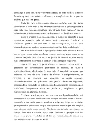 confiança e, com isso, meu corpo transformou-se para melhor, tanto em
formato quanto em saúde e alcancei, conseqüentemente, a paz de
espírito que não tem preço.
       Portanto, caro leitor, conscientize-se, também, que não fomos
condenados a viver com o mal que trouxemos física e psicologicamente
para esta vida. Podemos modificar tudo através desse "antídoto" que os
avatares e os grandes mestres em conhecimento oculto já praticavam.
       Deixe o orgulho e os medos de lado e mostre-se disposto a fazer
mudanças internas, pois só assim você conseguirá "quebrar" a
influência genética em sua vida e, por conseqüência, na de seus
descendentes que também comungarão dessa liberdade e felicidade.
       Em meu livro anterior, Linguagem do corpo, você encontra tudo o
que precisa saber sobre mudança comportamental para curar-se de
doenças. Naquela obra leia sobre as partes de seu corpo, conheça-se
mais intimamente e aprenda a libertar-se das emoções negativas.
       Seja forte, alegre e perseverante e, quando menos esperar,
perceberá que determinados problemas de estética, de saúde e
ambientais foram eliminados de sua vida. O contrário acontece, por
exemplo, no seio de uma família de obesos: o comportamento, as
crenças   e   as   emoções    são    idênticos,   os   quais   acionam,
inconscientemente, as glândulas que geram distúrbios orgânicos,
provocando a obesidade ou pelo excesso de alimentação provocado pela
ansiedade, insegurança, medo da perda ou, simplesmente, pela
manifestação da glândula tireóide.
       O obeso continuará a ser escravo da hereditariedade, até
compreender que deve modificar suas crenças errôneas sobre si mesmo,
passando a ser mais seguro, corajoso e ativo em todos os sentidos,
principalmente perdoando os que o magoaram, mesmo que não estejam
mais vivendo neste nosso mundo. Não importa qual seja sua religião, ou
crença, mas seja a que for, siga-a com absoluta fé, porque isso não
altera essa grande verdade: os efeitos da hereditariedade podem ser
interrompidos. Só depende de você!
 