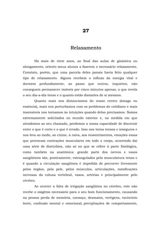27


                              Relaxamento

       Há mais de vinte anos, ao final das aulas de ginástica ou
alongamento, oriento meus alunos a fazerem o necessário relaxamento.
Constato, porém, que uma parcela deles jamais havia feito qualquer
tipo de relaxamento. Alguns recebem o influxo da energia vital e
dormem     profundamente,    ao   passo   que   outros,   inquietos,   não
conseguem permanecer imóveis por cinco minutos apenas, o que revela
o seu dia-a-dia tenso e o quanto estão distantes de si mesmos.
       Quanto mais nos distanciamos do nosso centro (âmago ou
essência), mais nos perturbamos com os problemas do cotidiano e mais
insensíveis nos tornamos às intuições quando delas precisamos. Somos
extremamente solicitados no mundo exterior e, na medida em que
atendemos ao seu chamado, perdemos a nossa capacidade de discernir
entre o que é certo e o que é errado. Isso nos torna tensos e inseguros e
nos leva ao medo, ao ciúme, à raiva, aos ressentimentos, emoções essas
que provocam contrações musculares em todo o corpo, ocorrendo daí
uma série de distúrbios, não só no que se refere à parte fisiológica,
como também na anatômica: grande parte dos nervos e vasos
sangüíneos são, praticamente, estrangulados pela musculatura tensa e
é quando a circulação sangüínea é impedida de percorrer livremente
pelos órgãos, pela pele, pelos músculos, articulações, ramificações
nervosas da coluna vertebral, vasos, artérias e principalmente pelo
cérebro.
       Ao ocorrer a falta de irrigação sangüínea no cérebro, este não
recebe o oxigênio necessário para o seu bom funcionamento, causando
na pessoa perda de memória, cansaço, desmaios, vertigens, raciocínio
lento, confusão mental e emocional, precipitações de comportamento,
 