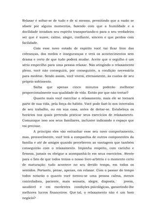 Relaxar é soltar-se de tudo e de si mesmo, permitindo que a razão se
afaste por alguns momentos, fazendo com que a humildade e a
docilidade invadam seu espírito transportando-o para o seu verdadeiro
ser que é suave, calmo, alegre, confiante, sincero e que perdoa com
facilidade.
       Com esse novo estado de espírito você vai ficar livre das
cobranças, dos medos e inseguranças e verá os acontecimentos sem
drama e certo de que tudo poderá mudar. Aceite que o orgulho é um
sério empecilho para uma pessoa relaxar. Não atingindo o relaxamento
pleno, você não conseguirá, por conseguinte, a condição necessária
para meditar. Sendo assim, você viverá, eternamente, às custas de seu
próprio sofrimento.
       Saiba      que    apenas      cinco   minutos    poderão    melhorar
proporcionalmente sua qualidade de vida. Então por que não tentar?
       Quanto mais você exercitar o relaxamento, mais ele se tornará
parte de sua vida, pela força do hábito. Você pode fazê-lo nos intervalos
de seu trabalho, ou em sua casa, antes de deitar-se. Estabeleça os
horários nos quais pretenda praticar seus exercícios de relaxamento.
Comunique isso aos seus familiares, inclusive indicando o espaço que
vai precisar.
       A princípio eles vão estranhar esse seu novo comportamento,
mas, provavelmente, você terá a companhia de outros componentes da
família e até de amigos quando perceberem as vantagens que também
conseguirão com o relaxamento. Imponha respeito, com carinho e
firmeza, jamais os obrigue a acompanhá-lo em seus exercícios. Atente
para o fato de que todos temos o nosso livre-arbítrio e o momento certo
de maturação: tudo acontece no seu devido tempo, em todos os
sentidos. Portanto, pense, apenas, em relaxar. Com o passar do tempo
todos notarão o quanto você tornou-se uma pessoa calma, menos
controladora, paciente, mais sensata, alegre, disposta,              jovem,
saudável      e   em    excelentes    condições psicológicas, garantindo-lhe
melhores lucros financeiros. Que tal, o relaxamento não é um bom
negócio?
 