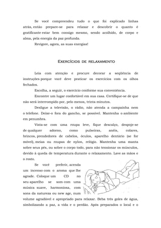 Se     você     compreendeu        tudo    o   que     foi   explicado    linhas
atrás, então    prepare-se       para     relaxar     e   descobrir     o    quanto    é
gratificante estar bem consigo mesmo, sendo acolhido, de corpo e
alma, pela energia da paz profunda.
       Revigore, agora, as suas energias!




                          Exercícios de relaxamento
                           xer          relaxame
                                          laxamento


       Leia     com      atenção     e    procure     decorar       a   seqüência     de
instruções porque você deve praticar os exercícios com os olhos
fechados.
       Escolha, a seguir, o exercício conforme sua conveniência.
       Encontre um lugar confortável em sua casa. Certifique-se de que
não será interrompido por, pelo menos, trinta minutos.
       Desligue a televisão, o rádio, não atenda a campainha nem
o telefone. Deixe-o fora do gancho, se possível. Mantenha o ambiente
em penumbra.
       Vista-se com uma roupa leve, fique descalço, despoje-se
de qualquer           adorno,        como        pulseiras,         anéis,      colares,
brincos, prendedores de cabelos, óculos, aparelho dentário (se for
móvel), meias ou roupas de nylon, relógio. Mantenha uma manta
sobre seus pés, ou sobre o corpo todo, para não tensionar os músculos,
devido à queda de temperatura durante o relaxamento. Lave as mãos e
o rosto.
       Se      você      preferir, acenda
um incenso com o aroma que lhe
agrade. Coloque um              CD        no
seu aparelho      se     som com uma
música suave,         harmoniosa,        com
sons da natureza ou new age, num
volume agradável e apropriado para relaxar. Beba três goles de água,
simbolizando a paz, a vida e o perdão. Após preparados o local e o
 