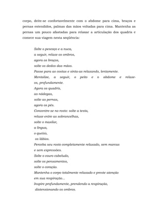 corpo, deite-se confortavelmente com o abdome para cima, braços e
pernas estendidos, palmas das mãos voltadas para cima. Mantenha as
pernas um pouco afastadas para relaxar a articulação dos quadris e
comece sua viagem nesta seqüência:


      Solte o pescoço e a nuca,
      a seguir, relaxe os ombros,
      agora os braços,
      solte os dedos das mãos.
      Passe para as costas e sinta-as relaxando, lentamente.
      Mentalize,    a    seguir,   o   peito   e   o   abdome   e   relaxe-
      os, profundamente.
      Agora os quadris,
      as nádegas,
      solte as pernas,
      agora os pés.
      Concentre-se no rosto: solte a testa,
      relaxe entre as sobrancelhas,
      solte o maxilar,
      a língua,
      o queixo,
       os lábios.
      Perceba seu rosto completamente relaxado, sem marcas
      e sem expressões.
      Solte o couro cabeludo,
      solte os pensamentos,
      solte o coração.
      Mantenha o corpo totalmente relaxado e preste atenção
      em sua respiração...
      Inspire profundamente, prendendo a respiração,
       distensionando os ombros.
 