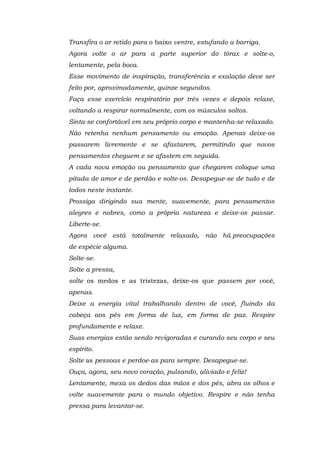 Transfira o ar retido para o baixo ventre, estufando a barriga.
Agora volte o ar para a parte superior do tórax e solte-o,
lentamente, pela boca.
Esse movimento de inspiração, transferência e exalação deve ser
feito por, aproximadamente, quinze segundos.
Faça esse exercício respiratório por três vezes e depois relaxe,
voltando a respirar normalmente, com os músculos soltos.
Sinta-se confortável em seu próprio corpo e mantenha-se relaxado.
Não retenha nenhum pensamento ou emoção. Apenas deixe-os
passarem livremente e se afastarem, permitindo que novos
pensamentos cheguem e se afastem em seguida.
A cada nova emoção ou pensamento que chegarem coloque uma
pitada de amor e de perdão e solte-os. Desapegue-se de tudo e de
todos neste instante.
Prossiga dirigindo sua mente, suavemente, para pensamentos
alegres e nobres, como a própria natureza e deixe-os passar.
Liberte-se.
Agora você está totalmente relaxado, não há preocupações
de espécie alguma.
Solte-se.
Solte a pressa,
solte os medos e as tristezas, deixe-os que passem por você,
apenas.
Deixe a energia vital trabalhando dentro de você, fluindo da
cabeça aos pés em forma de luz, em forma de paz. Respire
profundamente e relaxe.
Suas energias estão sendo revigoradas e curando seu corpo e seu
espírito.
Solte as pessoas e perdoe-as para sempre. Desapegue-se.
Ouça, agora, seu novo coração, pulsando, aliviado e feliz!
Lentamente, mexa os dedos das mãos e dos pés, abra os olhos e
volte suavemente para o mundo objetivo. Respire e não tenha
pressa para levantar-se.
 