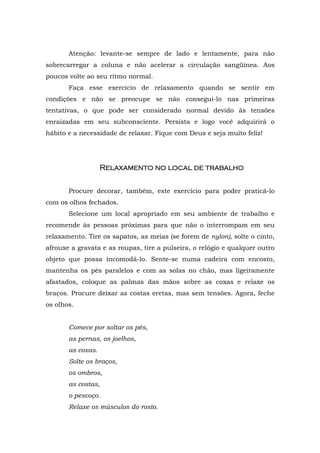 Atenção: levante-se sempre de lado e lentamente, para não
sobrecarregar a coluna e não acelerar a circulação sangüínea. Aos
poucos volte ao seu ritmo normal.
       Faça esse exercício de relaxamento quando se sentir em
condições e não se preocupe se não consegui-lo nas primeiras
tentativas, o que pode ser considerado normal devido às tensões
enraizadas em seu subconsciente. Persista e logo você adquirirá o
hábito e a necessidade de relaxar. Fique com Deus e seja muito feliz!




                   Relaxamento
                   Relaxamento no local de trabalho


       Procure decorar, também, este exercício para poder praticá-lo
com os olhos fechados.
       Selecione um local apropriado em seu ambiente de trabalho e
recomende às pessoas próximas para que não o interrompam em seu
relaxamento. Tire os sapatos, as meias (se forem de nylon), solte o cinto,
afrouxe a gravata e as roupas, tire a pulseira, o relógio e qualquer outro
objeto que possa incomodá-lo. Sente-se numa cadeira com encosto,
mantenha os pés paralelos e com as solas no chão, mas ligeiramente
afastados, coloque as palmas das mãos sobre as coxas e relaxe os
braços. Procure deixar as costas eretas, mas sem tensões. Agora, feche
os olhos.


       Comece por soltar os pés,
       as pernas, os joelhos,
       as coxas.
       Solte os braços,
       os ombros,
       as costas,
       o pescoço.
       Relaxe os músculos do rosto.
 