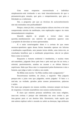 Com      essas         respostas            convencionais      o      indivíduo
simplesmente está revelando o seu total desconhecimento de que o
pensamento gera emoção, que gera o comportamento, que gera a
felicidade ou o infortúnio.
       Daí, a pergunta: por que as técnicas do autoconhecimento
não são ensinadas com profundidade?
       Porque, como já citei, a nossa própria cultura nos leva a ter uma
compreensão estreita da meditação, com explicações vagas e às vezes
demasiadamente complexas.
       Quando      alguém          se      propõe        a   tornar       clara   essa
questão, imediatamente        um        exército    de   opositores   aparece     com
o propósito de derrubar as teses apresentadas.
       E o mais constrangedor disso é a certeza de que esses
mesmos opositores agem dessa forma baseados apenas em leituras
e meditações superficiais, sem jamais terem obtido, uma única vez, os
resultados benéficos que a meditação proporciona, não só no plano
físico como no mental.
       Enquanto o homem ocidental é imediatista, e muitas vezes
até comodista, julgando Deus pelo bem e pelo mal que há na terra, o
oriental, pacientemente, analisa as causas e os efeitos físicos e
espirituais. Sabe que Deus não é o responsável pelos fenômenos e sim o
homem, que julga a tudo e a todos a seu modo.
       Na Bíblia está escrito: "Ao Filho confiou todo o julgamento.”
       Encontramos também, de Jesus, o seguinte: "Não julgueis
porque com o juízo com que julgardes, sereis julgado." O bem e o
mal são, na verdade, gerados pelos nossos pensamentos, palavras
e ações.
Por mais que preguem em nossos ouvidos, estamos sempre em busca
de respostas e vivendo insatisfeitos com nossos conhecimentos.
       É claro que existem pessoas satisfeitas com suas religiões,
mas com certeza é porque são dedicadas em seus credos e, por
isso, geram para si um destino feliz. Entretanto, tudo aquilo que
não sabem explicar sobre o mundo ou sobre as doenças, logo atribuem
 