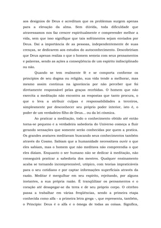 aos desígnios de Deus e acreditam que os problemas surgem apenas
para   a     elevação    da   alma.   Sem      dúvida,   toda   dificuldade   que
atravessamos nos faz crescer espiritualmente e compreender melhor a
vida, sem que isso signifique que tais sofrimentos sejam enviados por
Deus. Daí a importância de as pessoas, independentemente de suas
crenças, se dedicarem aos estudos do autoconhecimento. Descobririam
que Deus apenas realiza o que o homem semeia com seus pensamentos
e palavras, sendo as ações a conseqüência de um espírito indisciplinado
ou não.
           Quando se tem realmente fé e se comporta conforme os
princípios de seu dogma ou religião, sua vida tende a melhorar, mas
mesmo assim continua na ignorância por não perceber que foi
diretamente responsável pelas graças recebidas. O homem que não
exercita a meditação não encontra as respostas que tanto procura, o
que    o    leva   a   atribuir   culpas   e   responsabilidades    a   terceiros,
simplesmente por desconhecer seu próprio poder interior, isto é, o
poder de um verdadeiro filho de Deus... ou da lei cósmica.
           Ao praticar a meditação, todo o conhecimento obtido até então
torna-se pequeno e a verdadeira sabedoria do Universo começa a fluir
gerando sensações que somente serão conhecidas por quem a pratica.
Os grandes avatares meditavam buscando seus conhecimentos também
através do Cosmo. Sabiam que a humanidade necessitava ouvir o que
eles sabiam, mas o homem que não meditava não compreendia o que
eles diziam. Enquanto o ser humano não se dedicar à meditação, não
conseguirá praticar a sabedoria dos mestres. Qualquer ensinamento
acaba se tornando incompreensível, utópico, com teorias impraticáveis
para o seu cotidiano e por captar informações superficiais através da
razão. Meditar é mergulhar em seu espírito, rejeitando, por alguns
instantes, a sua própria razão. É tranqüilizar os pensamentos e o
coração até desapegar-se da terra e de seu próprio corpo. O cérebro
passa a trabalhar em várias freqüências, sendo a primeira etapa
conhecida como alfa - a primeira letra grega -, que representa, também,
o Princípio: Deus é o alfa e o ômega de todas as coisas. Significa,
 
