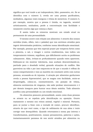 significa que você tende a ser independente, líder, possessivo, etc. Se se
identifica com o número 2, revela ser uma pessoa pacificadora,
mediadora, algumas vezes insegura e vítima de mexericos. O número 3,
por exemplo, mostra que a pessoa é tímida, ou tagarela, sensível
artisticamente, sonhadora, perde a concentração com facilidade e
raramente conclui algo que começa a fazer.
       E assim todos os números mostram um estado atual ou
permanente de uma personalidade.
       O mesmo ocorre com relação aos alimentos: é através dos nossos
sentidos (visão, olfato, tato e paladar) que nos sentimos atraídos para
ingerir determinados produtos, conforme nossa identificação emocional.
Por exemplo, pessoas que têm especial prazer por temperos fortes como
a pimenta, o sal, o vinagre e outros condimentos, isso indica um
temperamento teimoso, orgulhoso, que dificilmente aceita os problemas
calmamente. Aliás, irritam-se profundamente quando estes aparecem.
Esforçam-se em mostrar tolerância, mas acabam descontrolando-se,
partindo para o desabafo verbal, gerando situações de conflito. São
guerreiros na vida e por isso esquecem-se de que o mundo é reflexo do
nosso comportamento e isso as mantêm em constante atrito com outras
pessoas, acusando-as de injustas. A atração por alimentos gordurosos
revela a pessoa hipersensível, que se magoa com facilidade, sente-se
desprotegida,   coloca-se,   constantemente,   em   posição   de   vítima,
alimenta sentimentos de vingança, não sabe perdoar sinceramente e é
por demais insegura para buscar seus ideais sozinha. Todo alimento
justifica uma personalidade ou um estado emocional.
       Os alimentos possuem personalidade, assim como duas pessoas
se atraem ou se repelem pela identificação ou oposição. Ocorre
exatamente o mesmo nos reinos animal, vegetal e mineral. Portanto,
para se juntar a fome com a vontade de comer, procure identificar,
através do que você come, o tipo de sofrimento de sua alma e tente
corrigir esse desequilíbrio. Quando retornamos à nossa paz interna e
transformamos, positivamente, nossos pensamentos, palavras e ações,
instantaneamente paramos de nos sentir atraídos por alimentos ou
 