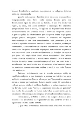 bebidas de sabor forte ou picante e passamos a ver o alimento de forma
amistosa e desapegada.
         Quanto mais suaves e brandos forem os nossos pensamentos e
comportamento,      mais   leves    serão     nossos   desejos      para   com
determinados tipos de alimentos ou bebidas. É um erro iniciar um
regime, ou dieta, sem antes conhecer a simbologia dos alimentos,
porque muitas vezes a pessoa, por ignorar ou desprezar esse detalhe,
acaba cometendo uma violência contra si mesma ao obrigar-se a comer
o que não gosta, ou frustrando-se por não poder comer o que gosta,
porque    precisa   emagrecer,     diminuir   o   colesterol   ou    engordar.
Familiarizando-se com esse conhecimento, você perceberá que ao
buscar o equilíbrio emocional e racional através de terapias, meditação,
relaxamento, autoconhecimento e outros tratamentos alternativos de
reequilíbrio energético do corpo e do psíquico, naturalmente a apetência
se transformará e não existirá o sofrimento de ter de deixar de comer o
que gosta. Sou vegetariana desde minha adolescência, isso porque
nunca consegui considerar o animal como alimento para o homem.
Sempre tive muito amor e um carinho especial para com esses seres e,
ao saber que eles são abatidos para alimentar os seres humanos, penso
no quanto as pessoas precisam meditar e sentir o que estão fazendo
com a natureza.
         Sabemos perfeitamente que a própria natureza cuida do
equilíbrio ecológico, o que desmente o homem que interfere no meio
ambiente e procura justificar-se afirmando que "é necessária a matança
porque é assim que funciona". Durante muito tempo fui submetida a
violenta pressão vinda de médicos, familiares e amigos sugerindo que
eu deveria comer carne "porque o organismo necessita de proteína",
mas minha determinação em nunca mais voltar a comer carne era tão
sincera que não conseguia me imaginar praticando esse ato novamente.
         Recentemente, fiz todos os exames de sangue solicitados pelos
médicos e os resultados os surpreenderam: meu controle protéico é
equilibrado e minha saúde, perfeita.
         O que estou pretendendo dizer com essas revelações pessoais é
 