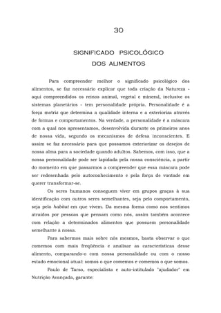 30


                  significado psicológico
                          dos alimentos

       Para   compreender     melhor   o    significado   psicológico   dos
alimentos, se faz necessário explicar que toda criação da Natureza -
aqui compreendidos os reinos animal, vegetal e mineral, inclusive os
sistemas planetários - tem personalidade própria. Personalidade é a
força motriz que determina a qualidade interna e a exterioriza através
de formas e comportamentos. Na verdade, a personalidade é a máscara
com a qual nos apresentamos, desenvolvida durante os primeiros anos
de nossa vida, segundo os mecanismos de defesa inconscientes. E
assim se faz necessário para que possamos exteriorizar os desejos de
nossa alma para a sociedade quando adultos. Sabemos, com isso, que a
nossa personalidade pode ser lapidada pela nossa consciência, a partir
do momento em que passarmos a compreender que essa máscara pode
ser redesenhada pelo autoconhecimento e pela força de vontade em
querer transformar-se.
       Os seres humanos conseguem viver em grupos graças à sua
identificação com outros seres semelhantes, seja pelo comportamento,
seja pelo habitat em que vivem. Da mesma forma como nos sentimos
atraídos por pessoas que pensam como nós, assim também acontece
com relação a determinados alimentos que possuem personalidade
semelhante à nossa.
       Para sabermos mais sobre nós mesmos, basta observar o que
comemos com mais freqüência e analisar as características desse
alimento, comparando-o com nossa personalidade ou com o nosso
estado emocional atual: somos o que comemos e comemos o que somos.
       Paulo de Tarso, especialista e auto-intitulado "ajudador" em
Nutrição Avançada, garante:
 