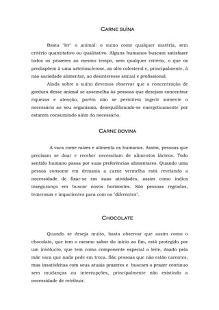 Carne suína


       Basta "ler" o animal: o suíno come qualquer matéria, sem
critério quantitativo ou qualitativo. Alguns humanos buscam satisfazer
todos os prazeres ao mesmo tempo, sem qualquer critério, o que os
predispõem à uma arteriosclerose, ao alto colesterol e, principalmente, à
não saciedade alimentar, ao desinteresse sexual e profissional.
       Ainda sobre o suíno devemos observar que a concentração de
gordura desse animal se assemelha às pessoas que desejam concentrar
riquezas e atenção, porém não se permitem ingerir somente o
necessário ao seu organismo, desequilibrando-se energeticamente por
estarem consumindo além do necessário.


                               Carne bovina


        A vaca come raízes e alimenta os humanos. Assim, pessoas que
precisam se doar e receber necessitam de alimentos lácteos. Todo
sentido humano passa por suas preferências alimentares. Quando uma
pessoa consome em demasia a carne vermelha está revelando a
necessidade de fixar-se em suas atividades, assim como indica
insegurança em buscar novos horizontes. São pessoas regradas,
temerosas e impacientes para com os "diferentes".




                                Chocolate


       Quando se deseja muito, basta observar que assim como o
chocolate, que tem o mesmo sabor do início ao fim, está protegido por
um invólucro, que tem como componente especial o leite, doado pela
mãe vaca que nada pede em troca. São pessoas que não estão carentes,
mas insatisfeitas com seus atuais prazeres e buscam o prazer contínuo
sem mudanças ou interrupções, principalmente não existindo a
necessidade de retribuir.
 
