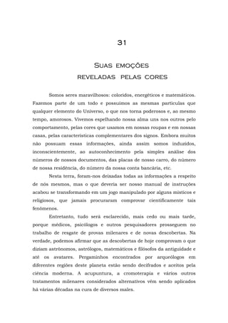 31


                            Suas emoções
                       reveladas pelas cores

       Somos seres maravilhosos: coloridos, energéticos e matemáticos.
Fazemos parte de um todo e possuímos as mesmas partículas que
qualquer elemento do Universo, o que nos torna poderosos e, ao mesmo
tempo, amorosos. Vivemos espelhando nossa alma uns nos outros pelo
comportamento, pelas cores que usamos em nossas roupas e em nossas
casas, pelas características complementares dos signos. Embora muitos
não possuam essas informações, ainda assim somos induzidos,
inconscientemente, ao autoconhecimento pela simples análise dos
números de nossos documentos, das placas de nosso carro, do número
de nossa residência, do número da nossa conta bancária, etc.
       Nesta terra, foram-nos deixadas todas as informações a respeito
de nós mesmos, mas o que deveria ser nosso manual de instruções
acabou se transformando em um jogo manipulado por alguns místicos e
religiosos, que jamais procuraram comprovar cientificamente tais
fenômenos.
       Entretanto, tudo será esclarecido, mais cedo ou mais tarde,
porque médicos, psicólogos e outros pesquisadores prosseguem no
trabalho de resgate de provas milenares e de novas descobertas. Na
verdade, podemos afirmar que as descobertas de hoje comprovam o que
diziam astrônomos, astrólogos, matemáticos e filósofos da antiguidade e
até   os   avatares.   Pergaminhos   encontrados   por   arqueólogos   em
diferentes regiões deste planeta estão sendo decifrados e aceitos pela
ciência moderna. A acupuntura, a cromoterapia e vários outros
tratamentos milenares considerados alternativos vêm sendo aplicados
há várias décadas na cura de diversos males.
 