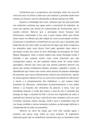 Lembremos que a acupuntura, por exemplo, existe há cerca de
cinco mil anos na China e talvez seu uso remonte a períodos ainda mais
remotos no Oriente, mas foi oficializada no Brasil apenas em 1994.
       Quanto à simbologia das cores, sabemos que ela está associada
aos estímulos cerebrais que agem sobre o emocional do indivíduo. As
cores são apenas um veículo de comunicação do inconsciente com o
mundo exterior. Sabe-se que a percepção visual humana está
diretamente relacionada à luz, sem a qual nossos olhos não teriam
como captar os reflexos que dão origem às cores na percepção cerebral.
O processo é semelhante ao fenômeno do arco-íris, que é projetado pela
dispersão da luz solar sobre as gotículas de água que ficam suspensas
na atmosfera após uma chuva. Você pode aprender mais sobre a
percepção ocular das cores no livro Psicologia da percepção, de Clara
Regina Rappaport, onde a autora explica que nossa fisiologia ocular é
limitada e que existem outras cores nesta dimensão que não
conseguimos captar. As que podemos fazem parte de nossa esfera
psicológica. Através das cores que nos atraem podemos detectar um
pouco dos nossos verdadeiros desejos, emoções, segredos e caráter. A
identificação que temos com certas cores provém da própria simbologia
da natureza, que nosso subconsciente associa aos sentimentos. Apesar
de serem apenas reflexos de luz, as cores têm a faculdade de influenciar
a mente e o comportamento dos indivíduos, e, por sermos todos
membros da Natureza, conhecemos inconscientemente o seu poder
latente e as funções dos elementos do planeta: a terra, com sua
tonalidade marrom; o verde das matas; o azul do céu; o vermelho (ou
laranja) do fogo; o amarelo do Sol; o escuro (ou negritude) da noite; o
prateado (ou branco) da Lua; o pôr-do-sol com variações entre as cores
vermelha, amarela, violeta, laranja, verde e azul; a tonalidade cinza de
um tempo nublado e outras variações conforme as descargas elétricas e
a dispersão da luz solar na atmosfera.
       Observe as cores da roupa que você está usando agora e
conheça um pouco mais sobre as suas emoções. É importante
sabermos quais são os verdadeiros sentimentos que se escondem atrás
 