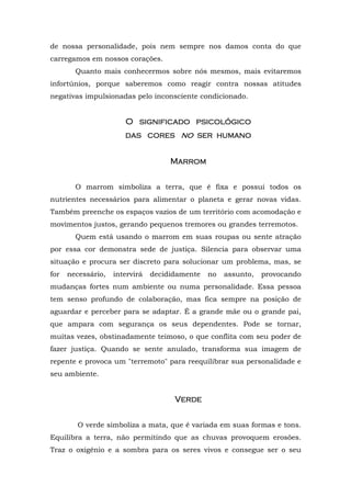 de nossa personalidade, pois nem sempre nos damos conta do que
carregamos em nossos corações.
        Quanto mais conhecermos sobre nós mesmos, mais evitaremos
infortúnios, porque saberemos como reagir contra nossas atitudes
negativas impulsionadas pelo inconsciente condicionado.


                       O significado psicológico
                       das cores no ser humano
                                    ser humano


                                     Marrom
                                     Marrom


        O marrom simboliza a terra, que é fixa e possui todos os
nutrientes necessários para alimentar o planeta e gerar novas vidas.
Também preenche os espaços vazios de um território com acomodação e
movimentos justos, gerando pequenos tremores ou grandes terremotos.
        Quem está usando o marrom em suas roupas ou sente atração
por essa cor demonstra sede de justiça. Silencia para observar uma
situação e procura ser discreto para solucionar um problema, mas, se
for   necessário,   intervirá   decididamente   no   assunto,   provocando
mudanças fortes num ambiente ou numa personalidade. Essa pessoa
tem senso profundo de colaboração, mas fica sempre na posição de
aguardar e perceber para se adaptar. É a grande mãe ou o grande pai,
que ampara com segurança os seus dependentes. Pode se tornar,
muitas vezes, obstinadamente teimoso, o que conflita com seu poder de
fazer justiça. Quando se sente anulado, transforma sua imagem de
repente e provoca um "terremoto" para reequilibrar sua personalidade e
seu ambiente.


                                      Verde


         O verde simboliza a mata, que é variada em suas formas e tons.
Equilibra a terra, não permitindo que as chuvas provoquem erosões.
Traz o oxigênio e a sombra para os seres vivos e consegue ser o seu
 