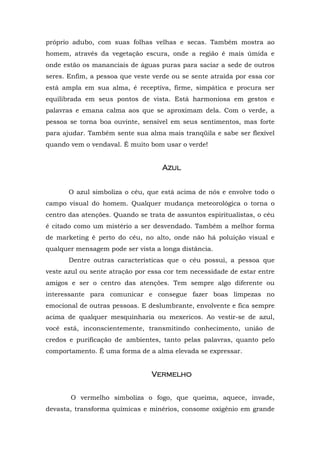 próprio adubo, com suas folhas velhas e secas. Também mostra ao
homem, através da vegetação escura, onde a região é mais úmida e
onde estão os mananciais de águas puras para saciar a sede de outros
seres. Enfim, a pessoa que veste verde ou se sente atraída por essa cor
está ampla em sua alma, é receptiva, firme, simpática e procura ser
equilibrada em seus pontos de vista. Está harmoniosa em gestos e
palavras e emana calma aos que se aproximam dela. Com o verde, a
pessoa se torna boa ouvinte, sensível em seus sentimentos, mas forte
para ajudar. Também sente sua alma mais tranqüila e sabe ser flexível
quando vem o vendaval. É muito bom usar o verde!


                                    Azul


       O azul simboliza o céu, que está acima de nós e envolve todo o
campo visual do homem. Qualquer mudança meteorológica o torna o
centro das atenções. Quando se trata de assuntos espiritualistas, o céu
é citado como um mistério a ser desvendado. Também a melhor forma
de marketing é perto do céu, no alto, onde não há poluição visual e
qualquer mensagem pode ser vista a longa distância.
       Dentre outras características que o céu possui, a pessoa que
veste azul ou sente atração por essa cor tem necessidade de estar entre
amigos e ser o centro das atenções. Tem sempre algo diferente ou
interessante para comunicar e consegue fazer boas limpezas no
emocional de outras pessoas. E deslumbrante, envolvente e fica sempre
acima de qualquer mesquinharia ou mexericos. Ao vestir-se de azul,
você está, inconscientemente, transmitindo conhecimento, união de
credos e purificação de ambientes, tanto pelas palavras, quanto pelo
comportamento. É uma forma de a alma elevada se expressar.


                                Vermelho
                                Vermelh


       O vermelho simboliza o fogo, que queima, aquece, invade,
devasta, transforma químicas e minérios, consome oxigênio em grande
 