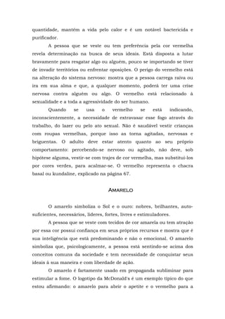 quantidade, mantém a vida pelo calor e é um notável bactericida e
purificador.
       A pessoa que se veste ou tem preferência pela cor vermelha
revela determinação na busca de seus ideais. Está disposta a lutar
bravamente para resgatar algo ou alguém, pouco se importando se tiver
de invadir territórios ou enfrentar oposições. O perigo do vermelho está
na alteração do sistema nervoso: mostra que a pessoa carrega raiva ou
ira em sua alma e que, a qualquer momento, poderá ter uma crise
nervosa contra alguém ou algo. O vermelho está relacionado à
sexualidade e a toda a agressividade do ser humano.
       Quando      se    usa     o    vermelho     se    está    indicando,
inconscientemente, a necessidade de extravasar esse fogo através do
trabalho, do lazer ou pelo ato sexual. Não é saudável vestir crianças
com roupas vermelhas, porque isso as torna agitadas, nervosas e
briguentas. O adulto deve estar atento quanto ao seu próprio
comportamento: percebendo-se nervoso ou agitado, não deve, sob
hipótese alguma, vestir-se com trajes de cor vermelha, mas substitui-los
por cores verdes, para acalmar-se. O vermelho representa o chacra
basal ou kundaline, explicado na página 67.


                                     Amarelo


       O amarelo simboliza o Sol e o ouro: nobres, brilhantes, auto-
suficientes, necessários, líderes, fortes, livres e estimuladores.
       A pessoa que se veste com tecidos de cor amarela ou tem atração
por essa cor possui confiança em seus próprios recursos e mostra que é
sua inteligência que está predominando e não o emocional. O amarelo
simboliza que, psicologicamente, a pessoa está sentindo-se acima dos
conceitos comuns da sociedade e tem necessidade de conquistar seus
ideais à sua maneira e com liberdade de ação.
       O amarelo é fartamente usado em propaganda subliminar para
estimular a fome. O logotipo da McDonald's é um exemplo típico do que
estou afirmando: o amarelo para abrir o apetite e o vermelho para a
 