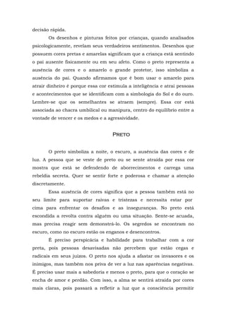 decisão rápida.
       Os desenhos e pinturas feitos por crianças, quando analisados
psicologicamente, revelam seus verdadeiros sentimentos. Desenhos que
possuem cores pretas e amarelas significam que a criança está sentindo
o pai ausente fisicamente ou em seu afeto. Como o preto representa a
ausência de cores e o amarelo o grande protetor, isso simboliza a
ausência do pai. Quando afirmamos que é bom usar o amarelo para
atrair dinheiro é porque essa cor estimula a inteligência e atrai pessoas
e acontecimentos que se identificam com a simbologia do Sol e do ouro.
Lembre-se que os semelhantes se atraem (sempre). Essa cor está
associada ao chacra umbilical ou manipura, centro do equilíbrio entre a
vontade de vencer e os medos e a agressividade.


                                    Preto


       O preto simboliza a noite, o escuro, a ausência das cores e de
luz. A pessoa que se veste de preto ou se sente atraída por essa cor
mostra que está se defendendo de aborrecimentos e carrega uma
rebeldia secreta. Quer se sentir forte e poderosa e chamar a atenção
discretamente.
       Essa ausência de cores significa que a pessoa também está no
seu limite para suportar raivas e tristezas e necessita estar por
cima para enfrentar os desafios e as inseguranças. No preto está
escondida a revolta contra alguém ou uma situação. Sente-se acuada,
mas precisa reagir sem demonstrá-lo. Os segredos se encontram no
escuro, como no escuro estão os enganos e desencontros.
       É preciso perspicácia e habilidade para trabalhar com a cor
preta, pois pessoas desavisadas não percebem que estão cegas e
radicais em seus juízos. O preto nos ajuda a afastar os invasores e os
inimigos, mas também nos priva de ver a luz nas aparências negativas.
É preciso usar mais a sabedoria e menos o preto, para que o coração se
encha de amor e perdão. Com isso, a alma se sentirá atraída por cores
mais claras, pois passará a refletir a luz que a consciência permitir
 