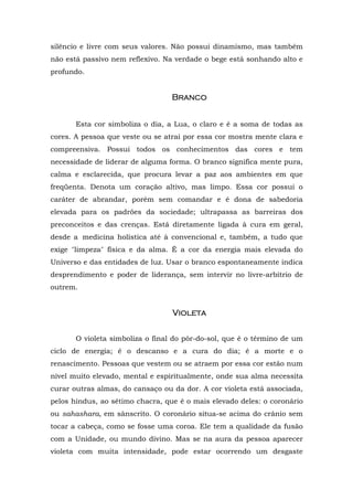 silêncio e livre com seus valores. Não possui dinamismo, mas também
não está passivo nem reflexivo. Na verdade o bege está sonhando alto e
profundo.


                                  Branco


       Esta cor simboliza o dia, a Lua, o claro e é a soma de todas as
cores. A pessoa que veste ou se atrai por essa cor mostra mente clara e
compreensiva. Possui todos os conhecimentos das cores e tem
necessidade de liderar de alguma forma. O branco significa mente pura,
calma e esclarecida, que procura levar a paz aos ambientes em que
freqüenta. Denota um coração altivo, mas limpo. Essa cor possui o
caráter de abrandar, porém sem comandar e é dona de sabedoria
elevada para os padrões da sociedade; ultrapassa as barreiras dos
preconceitos e das crenças. Está diretamente ligada à cura em geral,
desde a medicina holística até à convencional e, também, a tudo que
exige "limpeza" física e da alma. É a cor da energia mais elevada do
Universo e das entidades de luz. Usar o branco espontaneamente indica
desprendimento e poder de liderança, sem intervir no livre-arbítrio de
outrem.


                                  Violeta


       O violeta simboliza o final do pôr-do-sol, que é o término de um
ciclo de energia; é o descanso e a cura do dia; é a morte e o
renascimento. Pessoas que vestem ou se atraem por essa cor estão num
nível muito elevado, mental e espiritualmente, onde sua alma necessita
curar outras almas, do cansaço ou da dor. A cor violeta está associada,
pelos hindus, ao sétimo chacra, que é o mais elevado deles: o coronário
ou sahashara, em sânscrito. O coronário situa-se acima do crânio sem
tocar a cabeça, como se fosse uma coroa. Ele tem a qualidade da fusão
com a Unidade, ou mundo divino. Mas se na aura da pessoa aparecer
violeta com muita intensidade, pode estar ocorrendo um desgaste
 