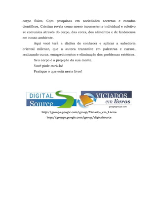 corpo físico. Com pesquisas em sociedades secretas e estudos
científicos, Cristina revela como nosso inconsciente individual e coletivo
se comunica através do corpo, das cores, dos alimentos e de fenômenos
em nosso ambiente.
       Aqui você terá a dádiva de conhecer e aplicar a sabedoria
oriental milenar, que a autora transmite em palestras e cursos,
realizando curas, emagrecimentos e eliminação dos problemas estéticos.
       Seu corpo é a projeção da sua mente.
       Você pode curá-lo!
       Pratique o que está neste livro!




            http://groups.google.com/group/Viciados_em_Livros
               http://groups.google.com/group/digitalsource
 
