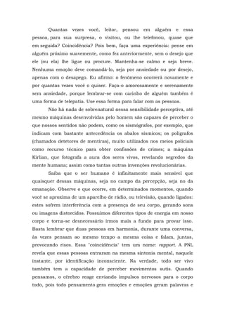 Quantas   vezes   você,   leitor,   pensou   em   alguém   e   essa
pessoa, para sua surpresa, o visitou, ou lhe telefonou, quase que
em seguida? Coincidência? Pois bem, faça uma experiência: pense em
alguém próximo suavemente, como fez anteriormente, sem o desejo que
ele (ou ela) lhe ligue ou procure. Mantenha-se calmo e seja breve.
Nenhuma emoção deve comandá-lo, seja por ansiedade ou por desejo,
apenas com o desapego. Eu afirmo: o fenômeno ocorrerá novamente e
por quantas vezes você o quiser. Faça-o amorosamente e serenamente
sem ansiedade, porque lembrar-se com carinho de alguém também é
uma forma de telepatia. Use essa forma para falar com as pessoas.
       Não há nada de sobrenatural nessa sensibilidade perceptiva, até
mesmo máquinas desenvolvidas pelo homem são capazes de perceber o
que nossos sentidos não podem, como os sismógrafos, por exemplo, que
indicam com bastante antecedência os abalos sísmicos; os polígrafos
(chamados detetores de mentiras), muito utilizados nos meios policiais
como recurso técnico para obter confissões de crimes; a máquina
Kirlian, que fotografa a aura dos seres vivos, revelando segredos da
mente humana; assim como tantas outras invenções revolucionárias.
       Saiba que o ser humano é infinitamente mais sensível que
quaisquer dessas máquinas, seja no campo da percepção, seja no da
emanação. Observe o que ocorre, em determinados momentos, quando
você se aproxima de um aparelho de rádio, ou televisão, quando ligados:
estes sofrem interferência com a presença de seu corpo, gerando sons
ou imagens distorcidos. Possuímos diferentes tipos de energia em nosso
corpo e torna-se desnecessário irmos mais a fundo para provar isso.
Basta lembrar que duas pessoas em harmonia, durante uma conversa,
às vezes pensam ao mesmo tempo a mesma coisa e falam, juntas,
provocando risos. Essa "coincidência" tem um nome: rapport. A PNL
revela que essas pessoas entraram na mesma sintonia mental, naquele
instante, por identificação inconsciente. Na verdade, todo ser vivo
também tem a capacidade de perceber movimentos sutis. Quando
pensamos, o cérebro reage enviando impulsos nervosos para o corpo
todo, pois todo pensamento gera emoções e emoções geram palavras e
 