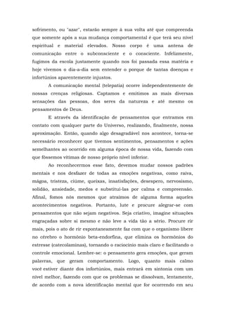 sofrimento, ou "azar", estarão sempre à sua volta até que compreenda
que somente após a sua mudança comportamental é que terá seu nível
espiritual e material elevados. Nosso corpo é uma             antena de
comunicação entre o subconsciente e o consciente. Infelizmente,
fugimos da escola justamente quando nos foi passada essa matéria e
hoje vivemos o dia-a-dia sem entender o porque de tantas doenças e
infortúnios aparentemente injustos.
       A comunicação mental (telepatia) ocorre independentemente de
nossas crenças religiosas. Captamos e emitimos as mais diversas
sensações das pessoas, dos seres da natureza e até mesmo os
pensamentos de Deus.
       E através da identificação de pensamentos que entramos em
contato com qualquer parte do Universo, realizando, finalmente, nossa
aproximação. Então, quando algo desagradável nos acontece, torna-se
necessário reconhecer que tivemos sentimentos, pensamentos e ações
semelhantes ao ocorrido em alguma época de nossa vida, fazendo com
que fôssemos vítimas de nosso próprio nível inferior.
       Ao reconhecermos esse fato, devemos mudar nossos padrões
mentais e nos desfazer de todas as emoções negativas, como raiva,
mágoa, tristeza, ciúme, queixas, insatisfações, desespero, nervosismo,
solidão, ansiedade, medos e substituí-las por calma e compreensão.
Afinal, fomos nós mesmos que atraímos de alguma forma aqueles
acontecimentos negativos. Portanto, lute e procure alegrar-se com
pensamentos que não sejam negativos. Seja criativo, imagine situações
engraçadas sobre si mesmo e não leve a vida tão a sério. Procure rir
mais, pois o ato de rir espontaneamente faz com que o organismo libere
no cérebro o hormônio beta-endorfina, que elimina os hormônios do
estresse (catecolaminas), tornando o raciocínio mais claro e facilitando o
controle emocional. Lembre-se: o pensamento gera emoções, que geram
palavras, que geram comportamento. Logo, quanto             mais calmo
você estiver diante dos infortúnios, mais entrará em sintonia com um
nível melhor, fazendo com que os problemas se dissolvam, lentamente,
de acordo com a nova identificação mental que for ocorrendo em seu
 