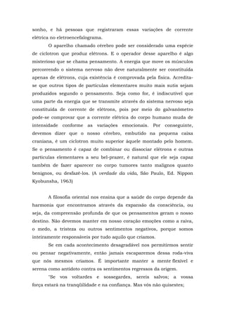 sonho, e há pessoas que registraram essas variações de corrente
elétrica no eletroencefalograma.
       O aparelho chamado cérebro pode ser considerado uma espécie
de ciclotron que produz elétrons. E o operador desse aparelho é algo
misterioso que se chama pensamento. A energia que move os músculos
percorrendo o sistema nervoso não deve naturalmente ser constituída
apenas de elétrons, cuja existência é comprovada pela física. Acredita-
se que outros tipos de partículas elementares muito mais sutis sejam
produzidos segundo o pensamento. Seja como for, é indiscutível que
uma parte da energia que se transmite através do sistema nervoso seja
constituída de corrente de elétrons, pois por meio do galvanômetro
pode-se comprovar que a corrente elétrica do corpo humano muda de
intensidade    conforme    as   variações   emocionais.     Por   conseguinte,
devemos dizer que o nosso cérebro, embutido na pequena caixa
craniana, é um ciclotron muito superior àquele montado pelo homem.
Se o pensamento é capaz de combinar ou dissociar elétrons e outras
partículas elementares a seu bel-prazer, é natural que ele seja capaz
também de fazer aparecer no corpo tumores tanto malignos quanto
benignos, ou desfazê-los. (A verdade da vida, São Paulo, Ed. Nippon
Kyobunsha, 1963)


       A filosofia oriental nos ensina que a saúde do corpo depende da
harmonia que encontramos através da expansão da consciência, ou
seja, da compreensão profunda de que os pensamentos geram o nosso
destino. Não devemos manter em nosso coração emoções como a raiva,
o medo, a tristeza ou outros sentimentos negativos, porque somos
inteiramente responsáveis por tudo aquilo que criamos.
       Se em cada acontecimento desagradável nos permitirmos sentir
ou pensar negativamente, então jamais escaparemos dessa roda-viva
que nós mesmos criamos. É importante manter a mente flexível e
serena como antídoto contra os sentimentos regressos da origem.
       "Se    vos   voltardes   e   sossegardes,   sereis   salvos;   a   vossa
força estará na tranqüilidade e na confiança. Mas vós não quisestes;
 
