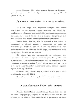 antes dissestes: 'Não, sobre cavalos ligeiros cavalgaremos';
por isso    mesmo       serão       mais    ligeiros    os    vossos     perseguidores."
(Isaías, 30.15,16)


       Quebre a resistência e seja flexível

       Se    o    seu     corpo      está    projetando       doenças,    com    certeza
você carrega em seu coração alguma resistência em aceitar algo
ou alguém que não pensa como você. Inicie, imediatamente, o processo
de harmonização com todas as coisas e pessoas, principalmente com
seus familiares, que concentram sempre mais energia emocional.
       Através desse processo, você reconhecerá a sua resistência
contra ceder      a     alguém,      porque      é     exatamente       no   ponto    de
resistência que       reside    o    foco   ou   o     alvo   do     inconsciente    para
somatizar doenças ou acidentes em seu corpo, mostrando-lhe o muro
que você deve derrubar de sua conduta.
       Não       espere    que      seu     subconsciente       se     comunique     com
você através de uma doença ou acidente para lhe apontar essa
sua resistência. Dissolva-a amorosamente, com sua inteligência e, por
conseqüência, com seu perdão. É muito gostoso soltar, sem medo, seja
o que for. O prazer de ser livre interiormente supera todas as propostas
rígidas de um ego inflexível.
       Jó disse: "Reconcilia-te, pois, com Deus e tem paz e assim
te sobrevirá o bem." (Jó, 22-21).
       Reconciliar-se com Deus significa ficar de bem com a vida.




               A transformação física pela emoção

       No início da era Meiji, o eminente monge Tanzan Hara, baseado
no sutra shuryogon-kyô, pregava que as doenças são produtos das
atribulações da mente, e criou o método zen de preservação da saúde
 