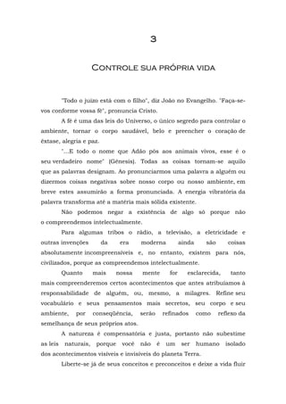 3


                       Controle sua própria vida


          "Todo o juízo está com o filho", diz João no Evangelho. "Faça-se-
vos conforme vossa fé", pronuncia Cristo.
          A fé é uma das leis do Universo, o único segredo para controlar o
ambiente, tornar o corpo saudável, belo e preencher o coração de
êxtase, alegria e paz.
          "...E todo o nome que Adão pôs aos animais vivos, esse é o
seu verdadeiro nome" (Gênesis). Todas as coisas tornam-se aquilo
que as palavras designam. Ao pronunciarmos uma palavra a alguém ou
dizermos coisas negativas sobre nosso corpo ou nosso ambiente, em
breve estes assumirão a forma pronunciada. A energia vibratória da
palavra transforma até a matéria mais sólida existente.
          Não podemos negar a existência de algo só porque não
o compreendemos intelectualmente.
          Para algumas tribos o rádio, a televisão, a eletricidade e
outras invenções         da       era    moderna             ainda     são      coisas
absolutamente incompreensíveis e, no entanto, existem para nós,
civilizados, porque as compreendemos intelectualmente.
          Quanto       mais      nossa   mente         for     esclarecida,      tanto
mais compreenderemos certos acontecimentos que antes atribuíamos à
responsabilidade de alguém, ou, mesmo, a milagres. Refine seu
vocabulário e seus pensamentos mais secretos, seu corpo e seu
ambiente,      por     conseqüência,     serão       refinados       como    reflexo da
semelhança de seus próprios atos.
          A natureza é compensatória e justa, portanto não subestime
as leis    naturais,    porque    você   não     é    um     ser     humano    isolado
dos acontecimentos visíveis e invisíveis do planeta Terra.
          Liberte-se já de seus conceitos e preconceitos e deixe a vida fluir
 