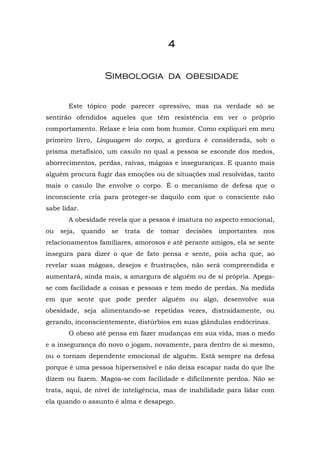 4


                   Simbologia da obesidade


       Este tópico pode parecer opressivo, mas na verdade só se
sentirão ofendidos aqueles que têm resistência em ver o próprio
comportamento. Relaxe e leia com bom humor. Como expliquei em meu
primeiro livro, Linguagem do corpo, a gordura é considerada, sob o
prisma metafísico, um casulo no qual a pessoa se esconde dos medos,
aborrecimentos, perdas, raivas, mágoas e inseguranças. E quanto mais
alguém procura fugir das emoções ou de situações mal resolvidas, tanto
mais o casulo lhe envolve o corpo. É o mecanismo de defesa que o
inconsciente cria para proteger-se daquilo com que o consciente não
sabe lidar.
       A obesidade revela que a pessoa é imatura no aspecto emocional,
ou   seja,    quando   se   trata   de   tomar   decisões   importantes   nos
relacionamentos familiares, amorosos e até perante amigos, ela se sente
insegura para dizer o que de fato pensa e sente, pois acha que, ao
revelar suas mágoas, desejos e frustrações, não será compreendida e
aumentará, ainda mais, a amargura de alguém ou de si própria. Apega-
se com facilidade a coisas e pessoas e tem medo de perdas. Na medida
em que sente que pode perder alguém ou algo, desenvolve sua
obesidade, seja alimentando-se repetidas vezes, distraidamente, ou
gerando, inconscientemente, distúrbios em suas glândulas endócrinas.
       O obeso até pensa em fazer mudanças em sua vida, mas o medo
e a insegurança do novo o jogam, novamente, para dentro de si mesmo,
ou o tornam dependente emocional de alguém. Está sempre na defesa
porque é uma pessoa hipersensível e não deixa escapar nada do que lhe
dizem ou fazem. Magoa-se com facilidade e dificilmente perdoa. Não se
trata, aqui, de nível de inteligência, mas de inabilidade para lidar com
ela quando o assunto é alma e desapego.
 