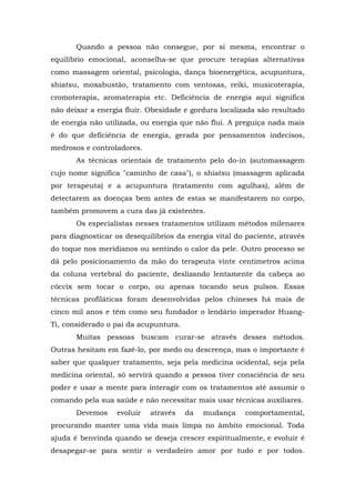 Quando a pessoa não consegue, por si mesma, encontrar o
equilíbrio emocional, aconselha-se que procure terapias alternativas
como massagem oriental, psicologia, dança bioenergética, acupuntura,
shiatsu, moxabustão, tratamento com ventosas, reiki, musicoterapia,
cromoterapia, aromaterapia etc. Deficiência de energia aqui significa
não deixar a energia fluir. Obesidade e gordura localizada são resultado
de energia não utilizada, ou energia que não flui. A preguiça nada mais
é do que deficiência de energia, gerada por pensamentos indecisos,
medrosos e controladores.
       As técnicas orientais de tratamento pelo do-in (automassagem
cujo nome significa "caminho de casa"), o shiatsu (massagem aplicada
por terapeuta) e a acupuntura (tratamento com agulhas), além de
detectarem as doenças bem antes de estas se manifestarem no corpo,
também promovem a cura das já existentes.
       Os especialistas nesses tratamentos utilizam métodos milenares
para diagnosticar os desequilíbrios da energia vital do paciente, através
do toque nos meridianos ou sentindo o calor da pele. Outro processo se
dá pelo posicionamento da mão do terapeuta vinte centímetros acima
da coluna vertebral do paciente, deslizando lentamente da cabeça ao
cóccix sem tocar o corpo, ou apenas tocando seus pulsos. Essas
técnicas profiláticas foram desenvolvidas pelos chineses há mais de
cinco mil anos e têm como seu fundador o lendário imperador Huang-
Ti, considerado o pai da acupuntura.
       Muitas pessoas buscam curar-se através desses métodos.
Outras hesitam em fazê-lo, por medo ou descrença, mas o importante é
saber que qualquer tratamento, seja pela medicina ocidental, seja pela
medicina oriental, só servirá quando a pessoa tiver consciência de seu
poder e usar a mente para interagir com os tratamentos até assumir o
comando pela sua saúde e não necessitar mais usar técnicas auxiliares.
       Devemos     evoluir   através   da   mudança    comportamental,
procurando manter uma vida mais limpa no âmbito emocional. Toda
ajuda é benvinda quando se deseja crescer espiritualmente, e evoluir é
desapegar-se para sentir o verdadeiro amor por tudo e por todos.
 