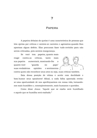7


                                     Papeira



         A papeira debaixo do queixo é uma característica de pessoas que
têm ojeriza por críticas e sentem-se carentes e agressivos quando lhes
apontam algum defeito. Elas procuram fazer tudo certinho para não
serem criticadas, pois sentem insegurança.
         Se   você    tem   papeira, quanto mais
reagir    contra as     críticas,   tanto       mais
sua papeira     aumentará, mostrando-lhe           o
quanto você          "guarda        no      papo"
suas verdadeiras       opiniões     e sentimentos
contra quem não reconhece seus atos ou seja, suas criticas também.
         Saia dessa posição de vítima e aceite com docilidade e
bom humor seus opositores! Afinal, a cada falha apontada revela-
se uma oportunidade de nos aperfeiçoarmos em nossa vida, tornando-
nos mais humildes e, conseqüentemente, mais humanos e queridos.
         Como disse Jesus: "Aquele que se exalta será humilhado
e aquele que se humilha será exaltado.”
 
