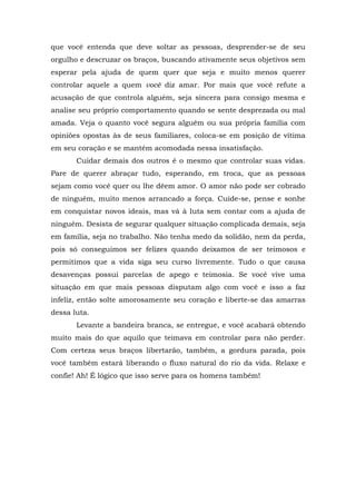 que você entenda que deve soltar as pessoas, desprender-se de seu
orgulho e descruzar os braços, buscando ativamente seus objetivos sem
esperar pela ajuda de quem quer que seja e muito menos querer
controlar aquele a quem você diz amar. Por mais que você refute a
acusação de que controla alguém, seja sincera para consigo mesma e
analise seu próprio comportamento quando se sente desprezada ou mal
amada. Veja o quanto você segura alguém ou sua própria família com
opiniões opostas às de seus familiares, coloca-se em posição de vítima
em seu coração e se mantém acomodada nessa insatisfação.
       Cuidar demais dos outros é o mesmo que controlar suas vidas.
Pare de querer abraçar tudo, esperando, em troca, que as pessoas
sejam como você quer ou lhe dêem amor. O amor não pode ser cobrado
de ninguém, muito menos arrancado a força. Cuide-se, pense e sonhe
em conquistar novos ideais, mas vá à luta sem contar com a ajuda de
ninguém. Desista de segurar qualquer situação complicada demais, seja
em família, seja no trabalho. Não tenha medo da solidão, nem da perda,
pois só conseguimos ser felizes quando deixamos de ser teimosos e
permitimos que a vida siga seu curso livremente. Tudo o que causa
desavenças possui parcelas de apego e teimosia. Se você vive uma
situação em que mais pessoas disputam algo com você e isso a faz
infeliz, então solte amorosamente seu coração e liberte-se das amarras
dessa luta.
       Levante a bandeira branca, se entregue, e você acabará obtendo
muito mais do que aquilo que teimava em controlar para não perder.
Com certeza seus braços libertarão, também, a gordura parada, pois
você também estará liberando o fluxo natural do rio da vida. Relaxe e
confie! Ah! É lógico que isso serve para os homens também!
 