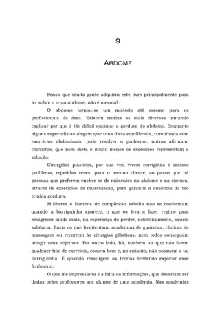 9


                                 A bd o m e



       Penso que muita gente adquiriu este livro principalmente para
ler sobre o tema abdome, não é mesmo?
       O    abdome   tornou-se   um   mistério   até   mesmo   para   os
profissionais da área. Existem teorias as mais diversas tentando
explicar por que é tão difícil queimar a gordura do abdome. Enquanto
alguns especialistas alegam que uma dieta equilibrada, combinada com
exercícios abdominais, pode resolver o problema, outros afirmam,
convictos, que nem dieta e muito menos os exercícios representam a
solução.
       Cirurgiões plásticos, por sua vez, vivem corrigindo o mesmo
problema, repetidas vezes, para o mesmo cliente, ao passo que há
pessoas que preferem encher-se de músculos no abdome e na cintura,
através de exercícios de musculação, para garantir a ausência da tão
temida gordura.
       Mulheres e homens de compleição esbelta não se conformam
quando a barriguinha aparece, o que os leva a fazer regime para
emagrecer ainda mais, na esperança de perder, definitivamente, aquela
saliência. Entre os que freqüentam, academias de ginástica, clínicas de
massagem ou recorrem às cirurgias plásticas, nem todos conseguem
atingir seus objetivos. Por outro lado, há, também, os que não fazem
qualquer tipo de exercício, comem bem e, no entanto, não possuem a tal
barriguinha. É quando ressurgem as teorias tentando explicar esse
fenômeno.
       O que me impressiona é a falta de informações, que deveriam ser
dadas pelos professores aos alunos de uma academia. Nas academias
 