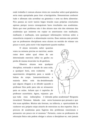 onde trabalho é comum alunos virem me consultar sobre qual ginástica
seria mais apropriada para tirar a barriguinha. Demonstram conhecer
tudo e afirmam não acreditar na ginástica e nem na dieta alimentar.
Fico pasma ao ouvir tantos leigos tirando suas próprias conclusões
apenas porque nunca conseguiram bons resultados nas academias.
Sinto que esse problema não é dos alunos mas sim dos sistemas das
academias que insistem em copiar os americanos com malhação,
malhação e malhação, sem quaisquer informações teóricas sobre a
consciência corporal e a alimentação correta. Esse sistema não permite
que os professores disciplinem seus alunos no sentido de relaxar um
pouco e ouvir, pois ouvir é tão importante quanto malhar.
         O aluno necessita saber quantas
vezes na semana precisa se exercitar, assim
como      deve    saber   qual    ritmo     de   um
determinado exercício influi no ganho ou
perda de massa muscular ou de gordura.
         Observo       alunos     sem     qualquer
disciplina, entrando e saindo de uma aula,
a qualquer hora, sem cuidarem                    do
aquecimento obrigatório para a saúde e
beleza     do    corpo.   Lamentavelmente,        a
maioria      deles     está      tão desinformada
que alguns chegam a se ofender quando o
professor lhes pede para não se atrasarem
para as aulas. Acham que é capricho de
professor autoritário. Agora, vejamos: por
que toda        essa   indisciplina     é tolerada pelas academias? Resposta
invariável: "Estamos      lidando     com    seres humanos que pensam e que
têm suas aptidões. Muitos não tiveram, na infância, a oportunidade de
conhecer seu próprio corpo através de exercícios ou dos esportes. Daí a
procura de academias para fugirem dos problemas emocionais e
pensarem um pouco em si mesmos." Portanto, como os professores de
educação física não podem obrigar o aluno a disciplinar-se, este jamais
 