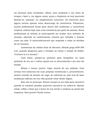 vai alcançar bons resultados. Afinal, uma academia é um misto de
terapia e lazer e, em alguns casos, quem a freqüenta só está querendo
distrair-se, namorar, ou simplesmente conversar. Os exercícios para
alguns servem apenas como desencargo de consciência. Felizmente,
muitos profissionais levam para dentro das academias a consciência
corporal, embora haja uma certa resistência por parte do sistema. Esses
profissionais já vinham se preocupando em mudar seus métodos de
atuação, aderindo ao conhecimento oriental que trabalha o homem
como um todo. O autoconhecimento que responde a todas as dúvidas
do ser humano.
       Lembremos da célebre frase de Sócrates, filósofo grego (469-399
a.C), quando despertou para a Verdade ao visitar o templo de Delfos:
"Conhece-te a ti mesmo.”
       Caro leitor, prepare-se portanto para mergulhar no mais
profundo de seu ser e visitar aquele seu eu desconhecido e por isso tão
temido.
       Relaxe e vamos, juntos, viajar através de seu abdome. Com
certeza você esbarrará em suas próprias resistências e, provavelmente,
sentirá vontade de desistir em lugar de enfrentar-se, pois terá de fazer
mudanças radicais em sua vida quando voltar dessa viagem.
       Mas não se preocupe. Estarei sempre ao seu lado para orientá-lo
quando as emoções pesadas quiserem assustá-lo ou sufocá-lo. Apenas
relaxe, reflita e deixe que o barco de sua mente o conduza ao portal das
respostas. Está pronto? Então vamos.
 