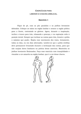 Exercícios para
                      liberar o chacra umbilical


                                  Exercício 1


       Fique de pé, com os pés paralelos e os joelhos levemente
dobrados. Coloque as mãos na região lombar e avance a região púbica
para a frente, contraindo os glúteos. Agora, durante a inspiração,
incline o tronco para trás, relaxando o pescoço, e na expiração volte à
posição inicial. Sempre que inclinar as costas para trás, levante o púbis
o máximo que puder. Repita esse movimento dez vezes, lentamente,
todos os dias, ou em dias alternados. Lembre-se que o púbis (virilha)
deve permanecer levantado durante a inclinação das costas, para que
não surjam dores lombares na prática desse exercício. Mantenha os
joelhos levemente flexionados. Faça esse exercício com tranqüilidade e
visualize a cor amarela na região lombar, que é a cor desse chacra.
 