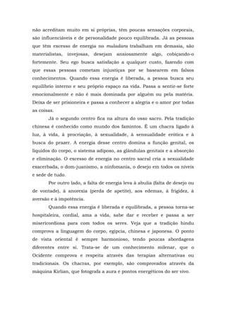 não acreditam muito em si próprias, têm poucas sensações corporais,
são influenciáveis e de personalidade pouco equilibrada. Já as pessoas
que têm excesso de energia no muladara trabalham em demasia, são
materialistas,    invejosas,   desejam   ansiosamente   algo,   cobiçando-o
fortemente. Seu ego busca satisfação a qualquer custo, fazendo com
que essas pessoas cometam injustiças por se basearem em falsos
conhecimentos. Quando essa energia é liberada, a pessoa busca seu
equilíbrio interno e seu próprio espaço na vida. Passa a sentir-se forte
emocionalmente e não é mais dominada por alguém ou pela matéria.
Deixa de ser prisioneira e passa a conhecer a alegria e o amor por todas
as coisas.
       Já o segundo centro fica na altura do osso sacro. Pela tradição
chinesa é conhecido como mundo dos famintos. É um chacra ligado à
luz, à vida, à procriação, à sexualidade, à sensualidade erótica e à
busca do prazer. A energia desse centro domina a função genital, os
líquidos do corpo, o sistema adiposo, as glândulas genitais e a absorção
e eliminação. O excesso de energia no centro sacral cria a sexualidade
exacerbada, o dom-juanismo, a ninfomania, o desejo em todos os níveis
e sede de tudo.
       Por outro lado, a falta de energia leva à abulia (falta de desejo ou
de vontade), à anorexia (perda de apetite), aos edemas, à frigidez, à
aversão e à impotência.
       Quando essa energia é liberada e equilibrada, a pessoa torna-se
hospitaleira, cordial, ama a vida, sabe dar e receber e passa a ser
misericordiosa para com todos os seres. Veja que a tradição hindu
comprova a linguagem do corpo, egípcia, chinesa e japonesa. O ponto
de vista oriental é sempre harmonioso, tendo poucas abordagens
diferentes entre si. Trata-se de um conhecimento milenar, que o
Ocidente comprova e respeita através das terapias alternativas ou
tradicionais. Os chacras, por exemplo, são comprovados através da
máquina Kirlian, que fotografa a aura e pontos energéticos do ser vivo.
 